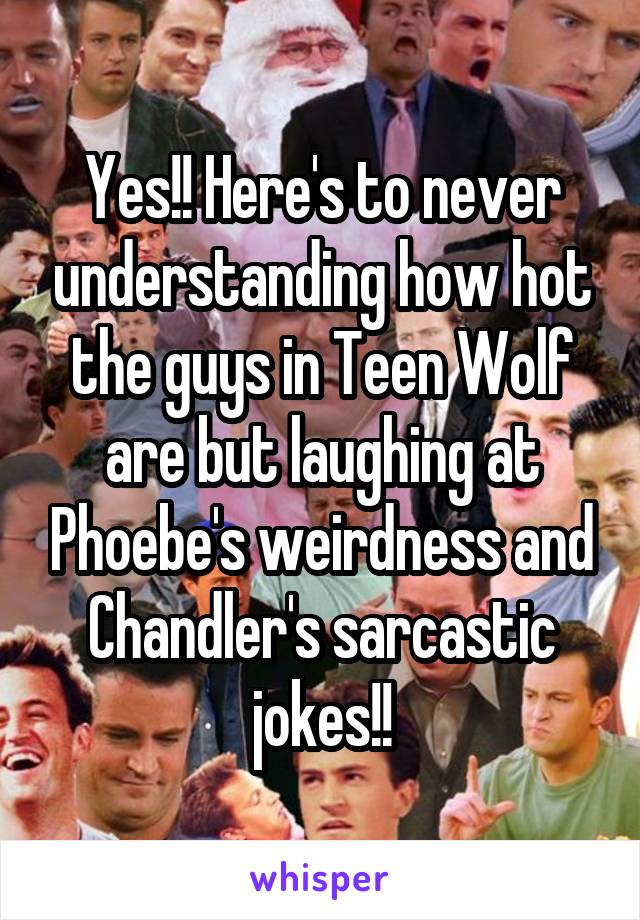 Yes!! Here's to never understanding how hot the guys in Teen Wolf are but laughing at Phoebe's weirdness and Chandler's sarcastic jokes!!