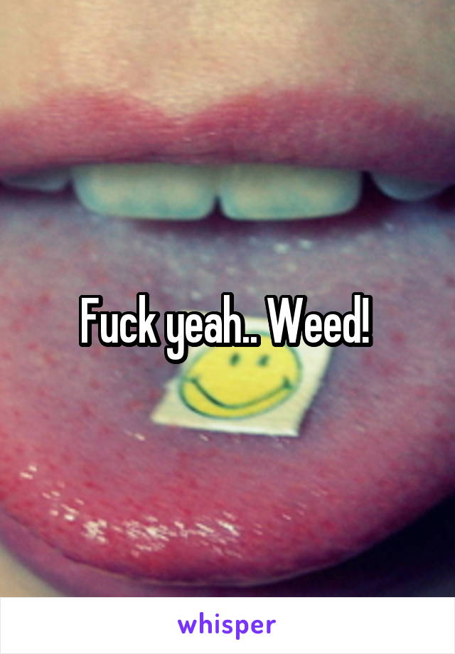 Fuck yeah.. Weed! 