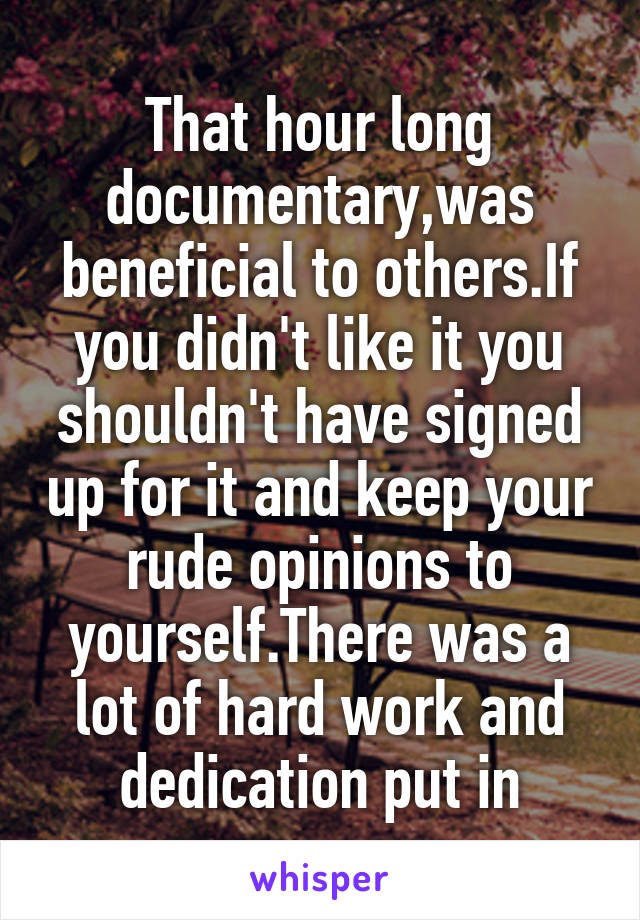 That hour long documentary,was beneficial to others.If you didn't like it you shouldn't have signed up for it and keep your rude opinions to yourself.There was a lot of hard work and dedication put in