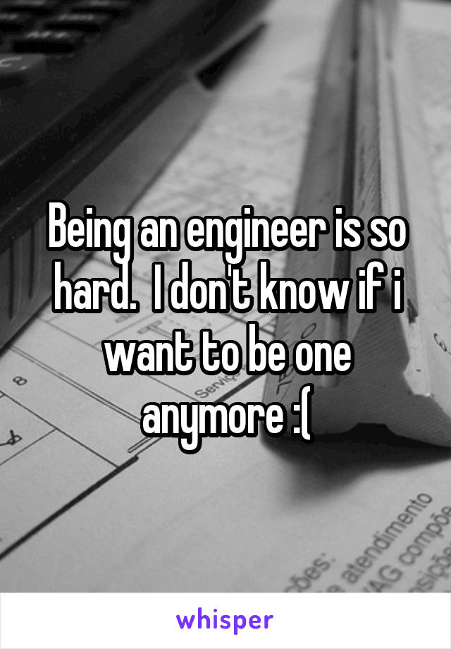 Being an engineer is so hard.  I don't know if i want to be one anymore :(