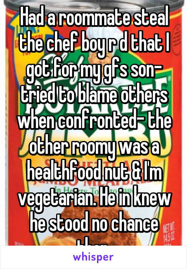 Had a roommate steal the chef boy r d that I got for my gfs son- tried to blame others when confronted- the other roomy was a healthfood nut & I'm vegetarian. He in knew he stood no chance then.