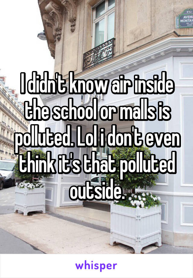 I didn't know air inside the school or malls is polluted. Lol i don't even think it's that polluted outside.