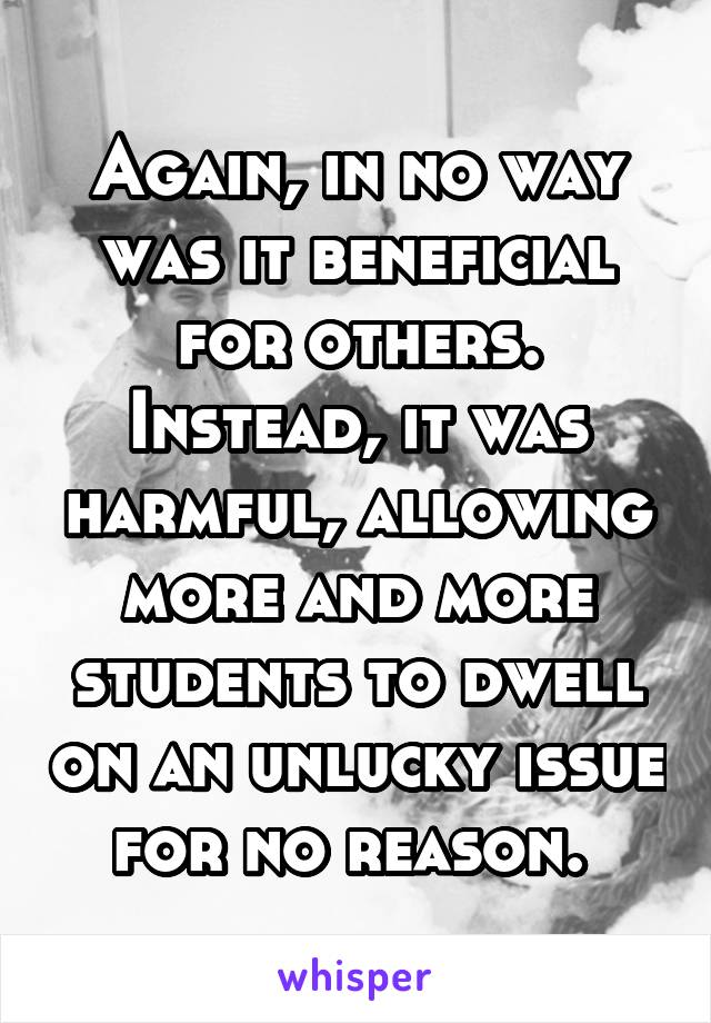 Again, in no way was it beneficial for others. Instead, it was harmful, allowing more and more students to dwell on an unlucky issue for no reason. 