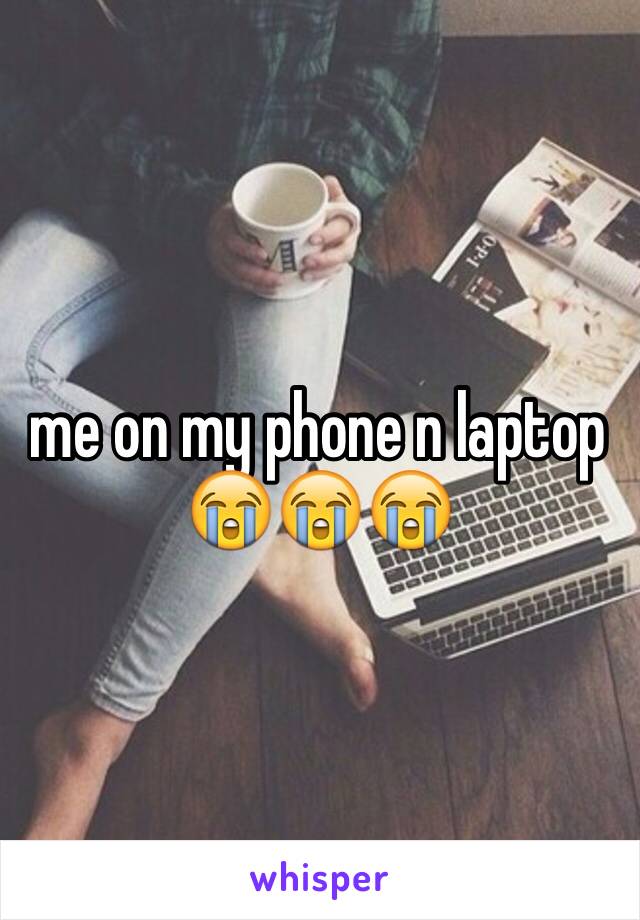 me on my phone n laptop 😭😭😭