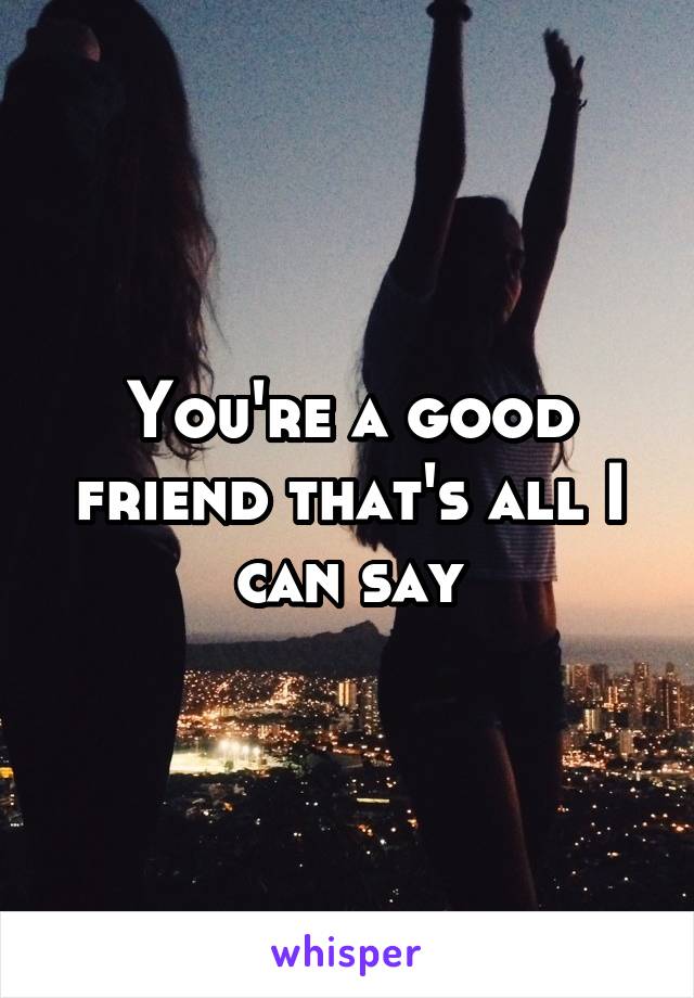 You're a good friend that's all I can say