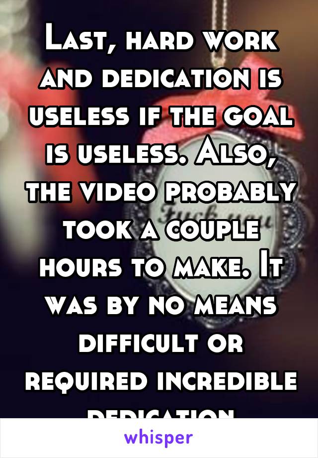 Last, hard work and dedication is useless if the goal is useless. Also, the video probably took a couple hours to make. It was by no means difficult or required incredible dedication