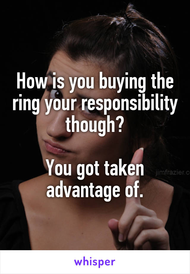 How is you buying the ring your responsibility though?

You got taken advantage of.