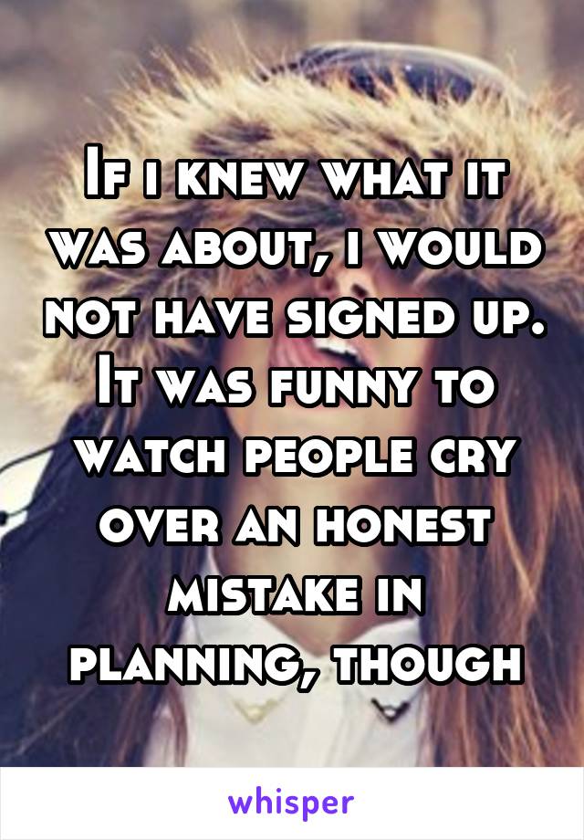 If i knew what it was about, i would not have signed up. It was funny to watch people cry over an honest mistake in planning, though