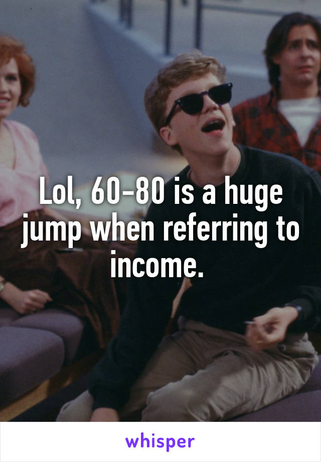 Lol, 60-80 is a huge jump when referring to income. 