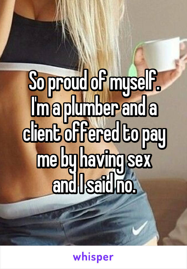 So proud of myself.
I'm a plumber and a client offered to pay me by having sex
and I said no.