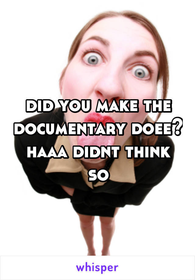 did you make the documentary doee? haaa didnt think so