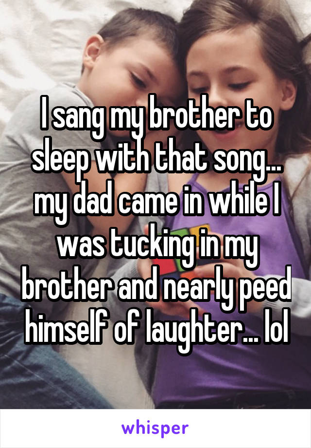 I sang my brother to sleep with that song... my dad came in while I was tucking in my brother and nearly peed himself of laughter... lol