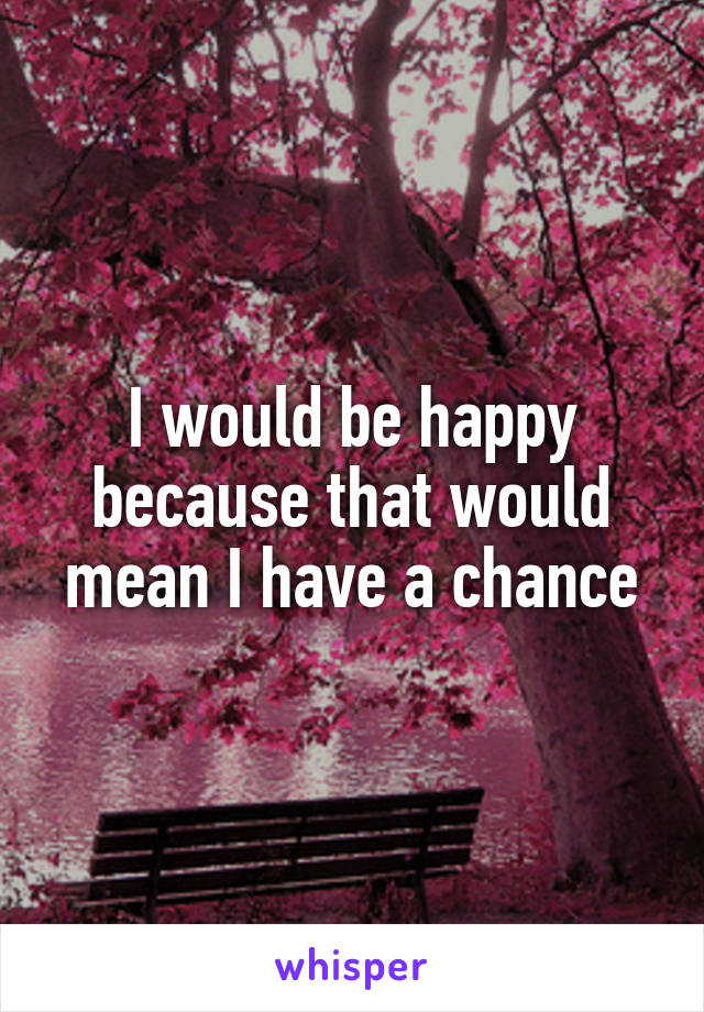 I would be happy because that would mean I have a chance