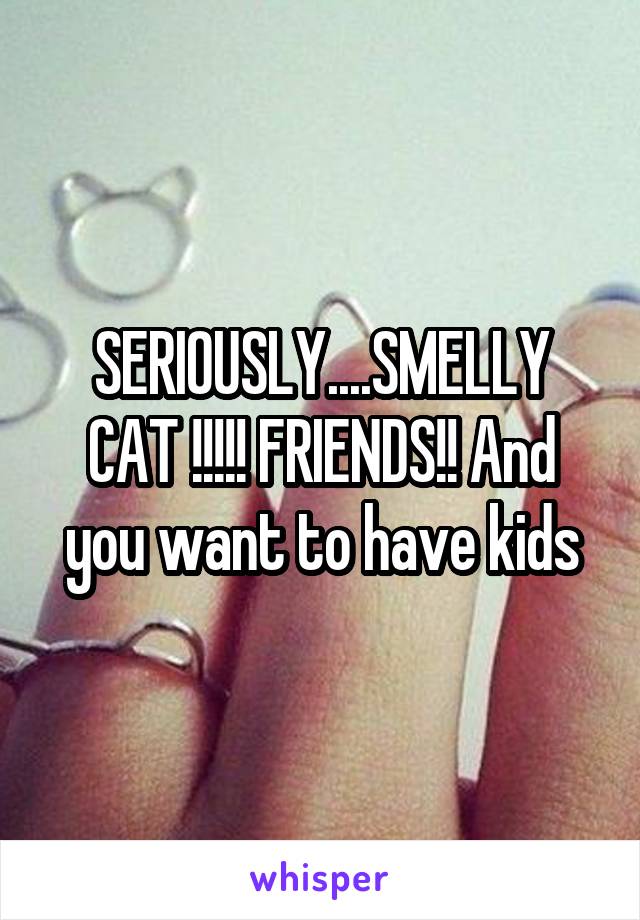 SERIOUSLY....SMELLY CAT !!!!! FRIENDS!! And you want to have kids