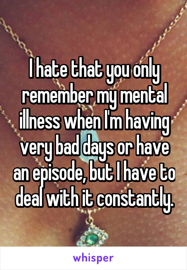 I hate that you only remember my mental illness when I'm having very bad days or have an episode, but I have to deal with it constantly.