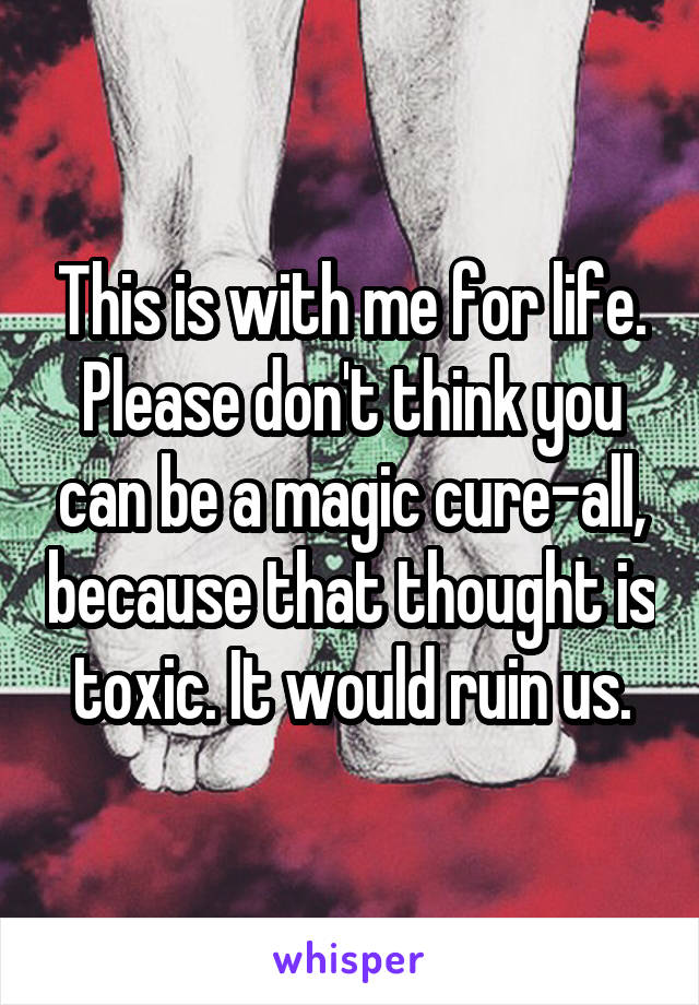 This is with me for life. Please don't think you can be a magic cure-all, because that thought is toxic. It would ruin us.