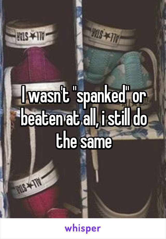 I wasn't "spanked" or beaten at all, i still do the same