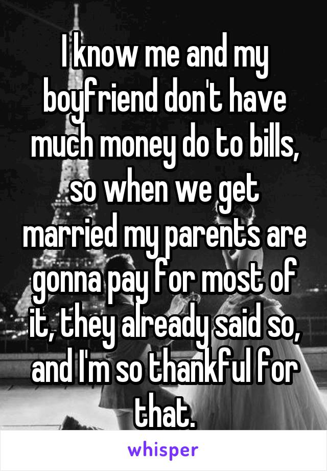 I know me and my boyfriend don't have much money do to bills, so when we get married my parents are gonna pay for most of it, they already said so, and I'm so thankful for that.