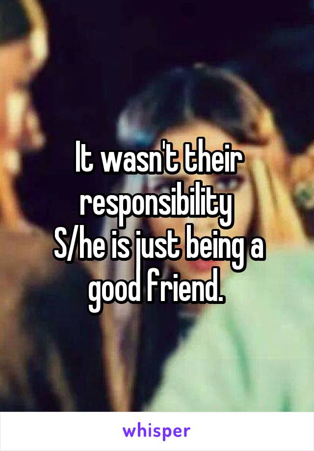 It wasn't their responsibility 
S/he is just being a good friend. 