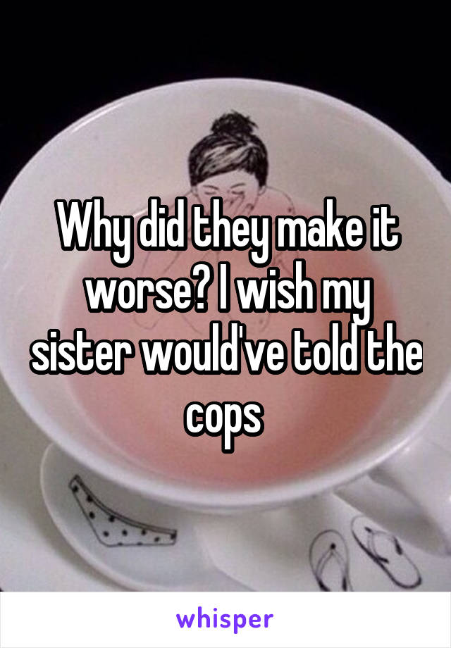 Why did they make it worse? I wish my sister would've told the cops 