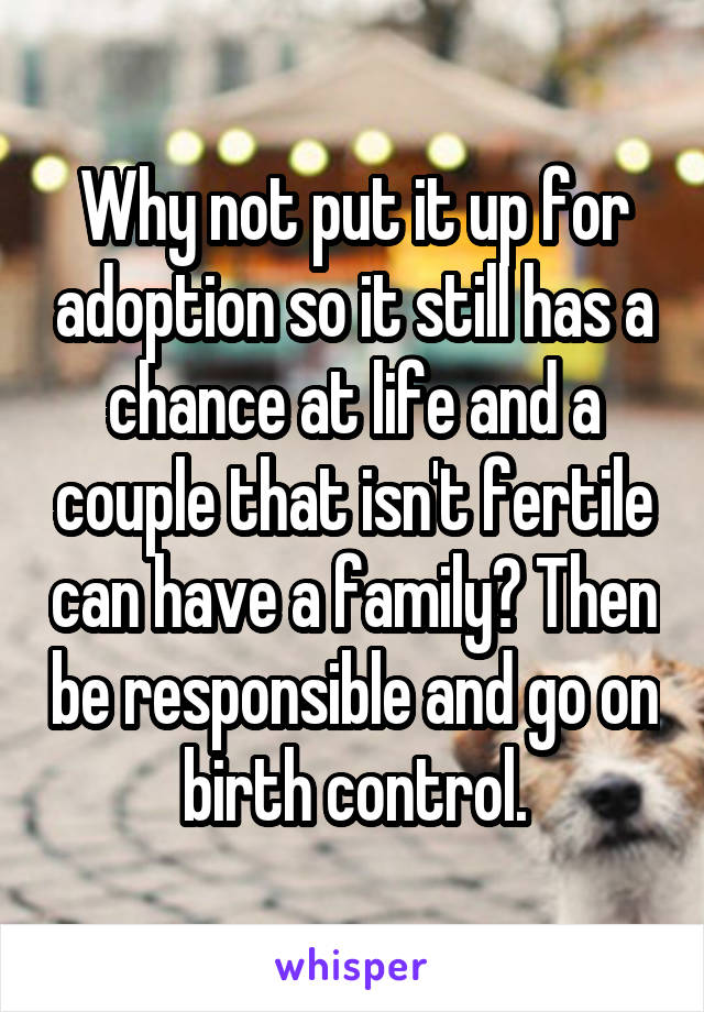 Why not put it up for adoption so it still has a chance at life and a couple that isn't fertile can have a family? Then be responsible and go on birth control.