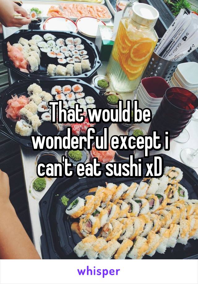 That would be wonderful except i can't eat sushi xD
