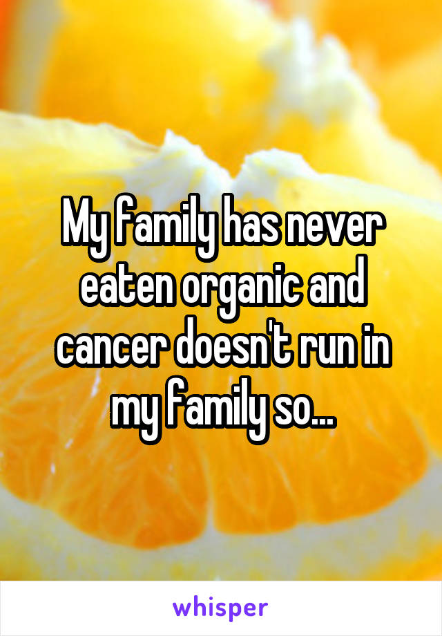 My family has never eaten organic and cancer doesn't run in my family so...