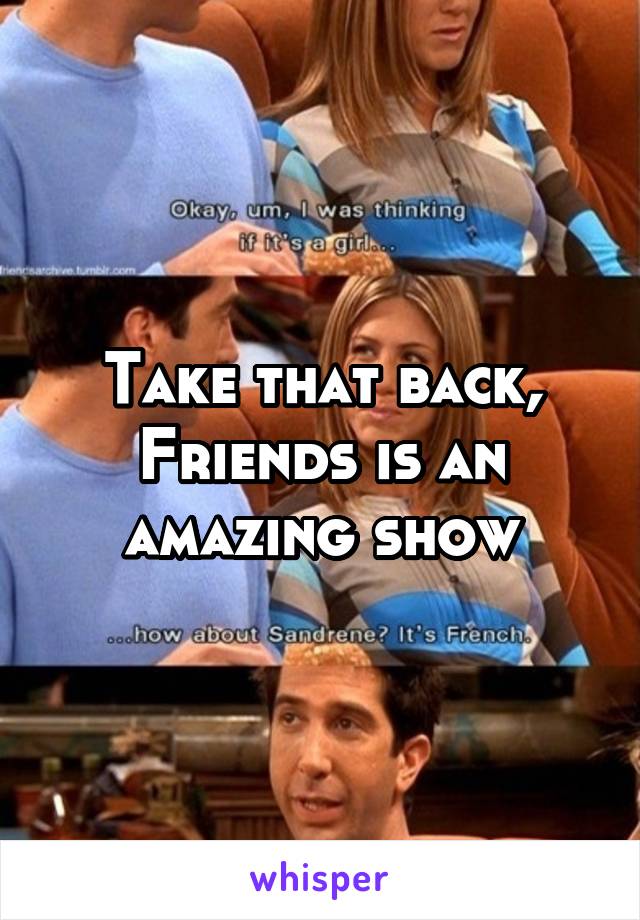 Take that back, Friends is an amazing show