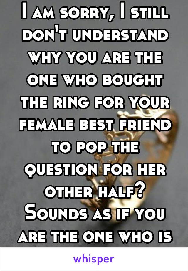 I am sorry, I still don't understand why you are the one who bought the ring for your female best friend to pop the question for her other half? Sounds as if you are the one who is getting married. 