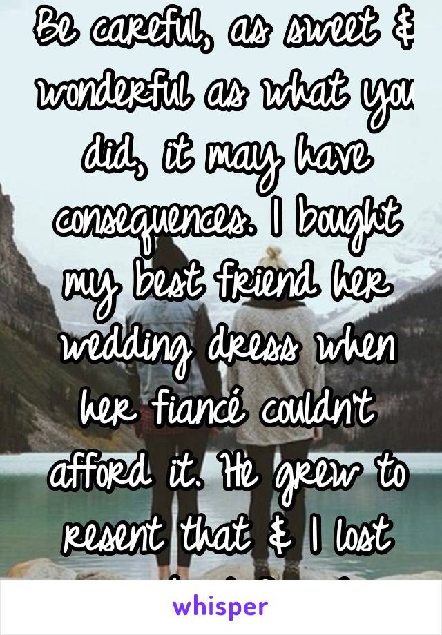 Be careful, as sweet & wonderful as what you did, it may have consequences. I bought my best friend her wedding dress when her fiancé couldn't afford it. He grew to resent that & I lost my best friend