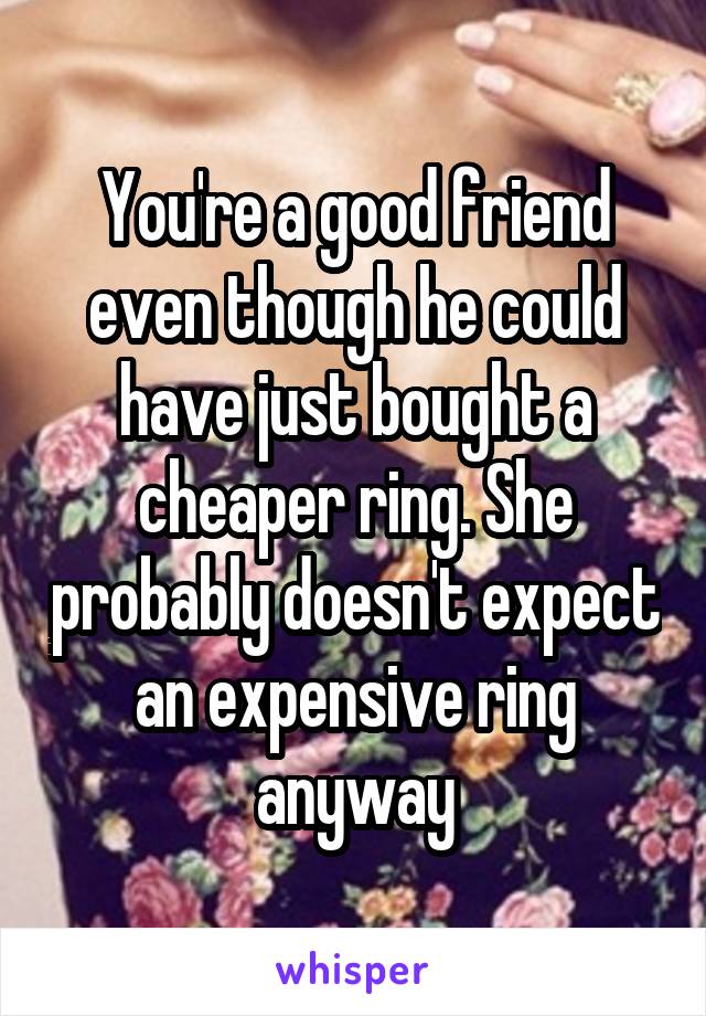 You're a good friend even though he could have just bought a cheaper ring. She probably doesn't expect an expensive ring anyway