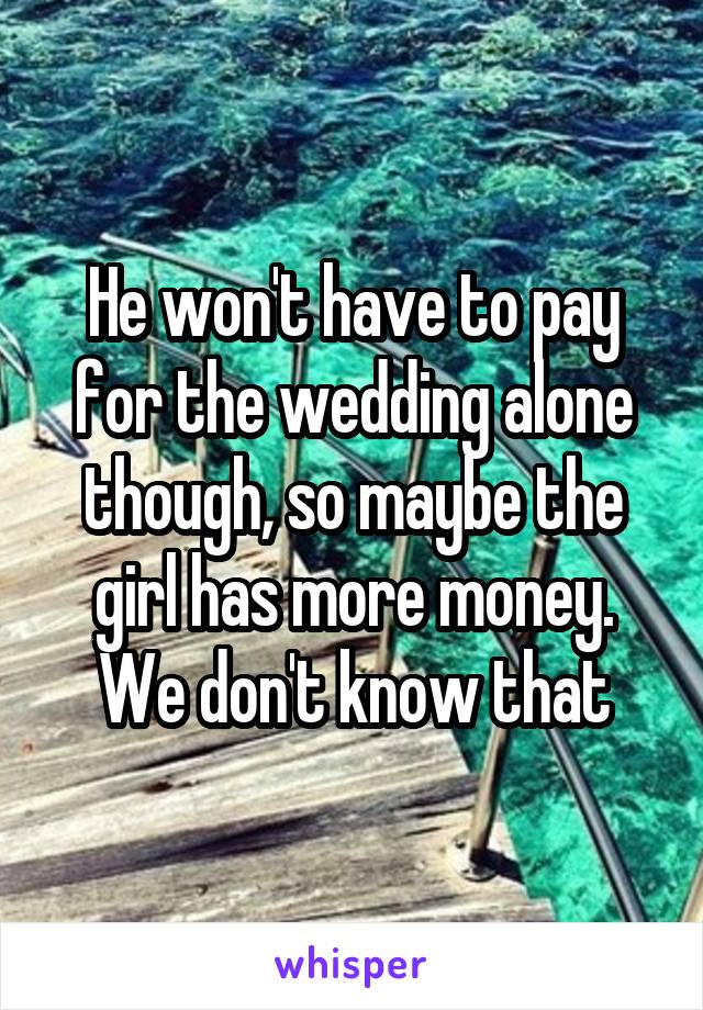 He won't have to pay for the wedding alone though, so maybe the girl has more money. We don't know that