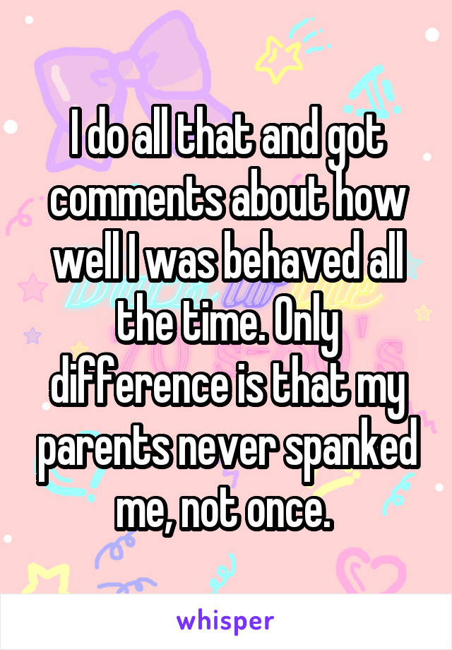 I do all that and got comments about how well I was behaved all the time. Only difference is that my parents never spanked me, not once. 