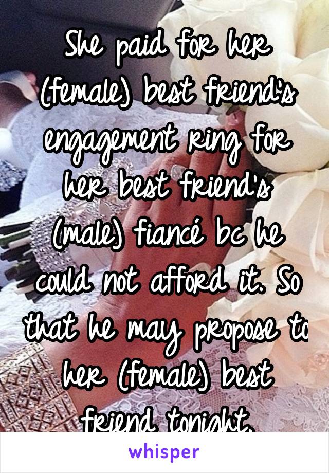 She paid for her (female) best friend's engagement ring for her best friend's (male) fiancé bc he could not afford it. So that he may propose to her (female) best friend tonight.