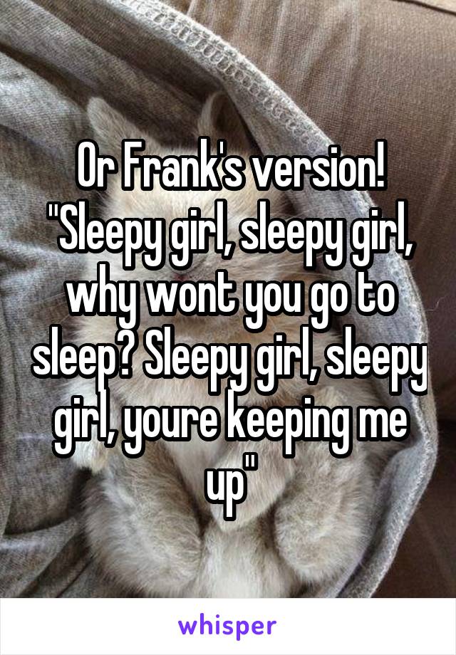 Or Frank's version! "Sleepy girl, sleepy girl, why wont you go to sleep? Sleepy girl, sleepy girl, youre keeping me up"