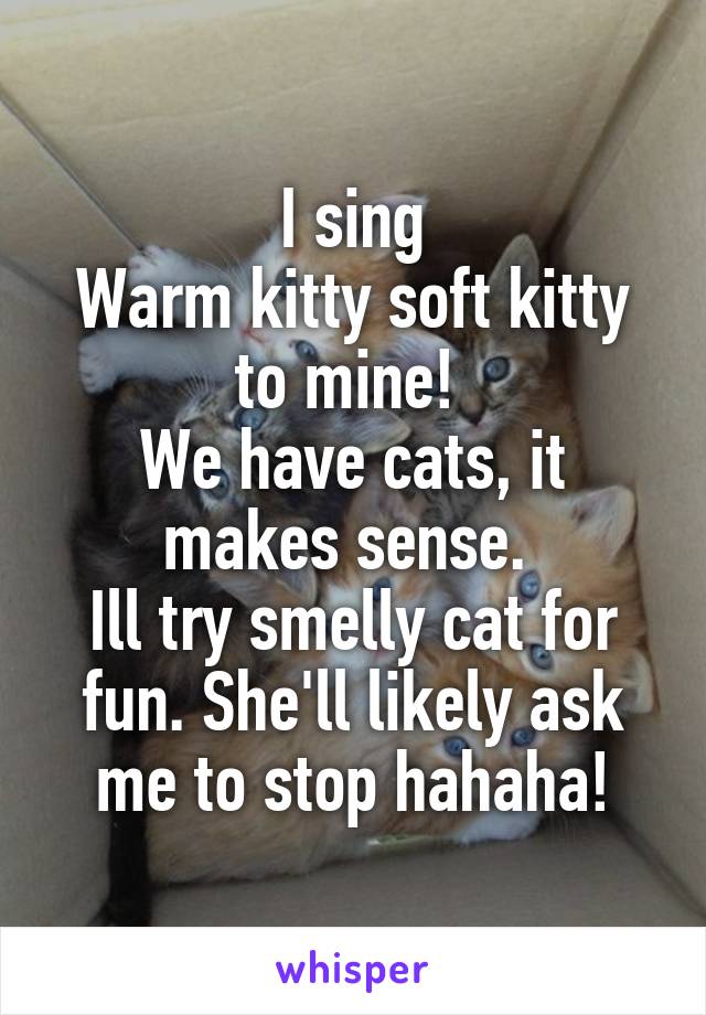 I sing
Warm kitty soft kitty to mine! 
We have cats, it makes sense. 
Ill try smelly cat for fun. She'll likely ask me to stop hahaha!