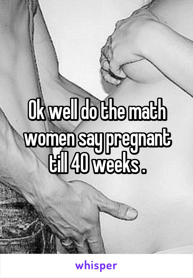Ok well do the math women say pregnant till 40 weeks .