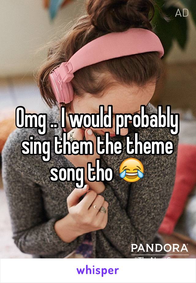 Omg .. I would probably sing them the theme song tho 😂