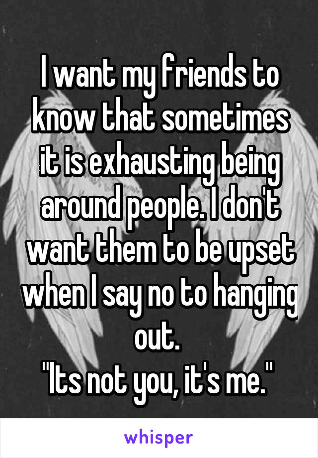I want my friends to know that sometimes it is exhausting being around people. I don't want them to be upset when I say no to hanging out. 
"Its not you, it's me." 