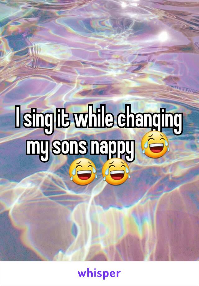 I sing it while changing my sons nappy 😂😂😂