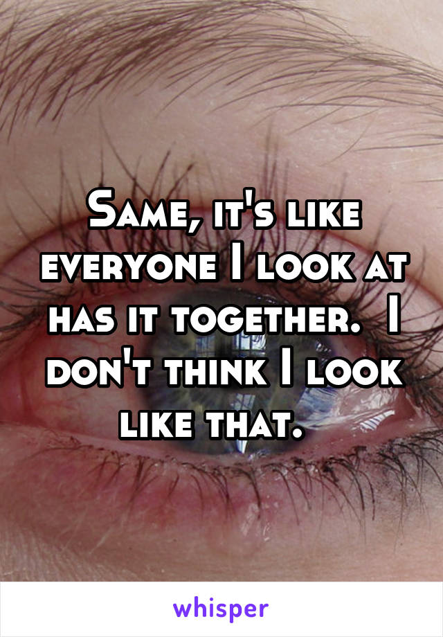 Same, it's like everyone I look at has it together.  I don't think I look like that.  