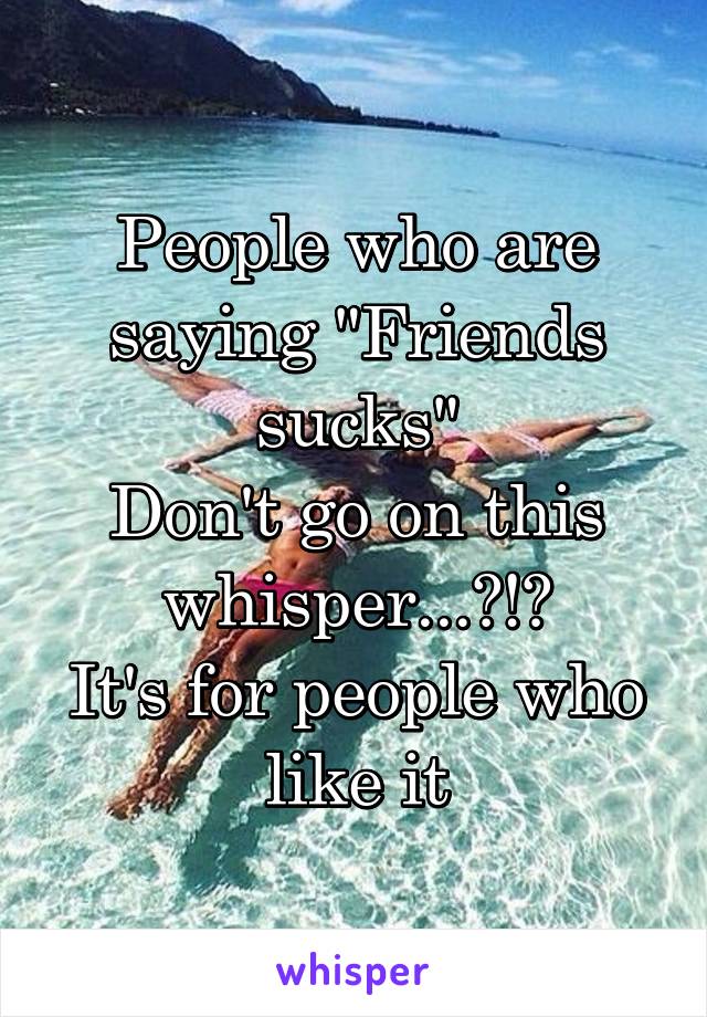 People who are saying "Friends sucks"
Don't go on this whisper...?!?
It's for people who like it