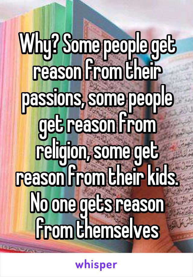 Why? Some people get reason from their passions, some people get reason from religion, some get reason from their kids. No one gets reason from themselves