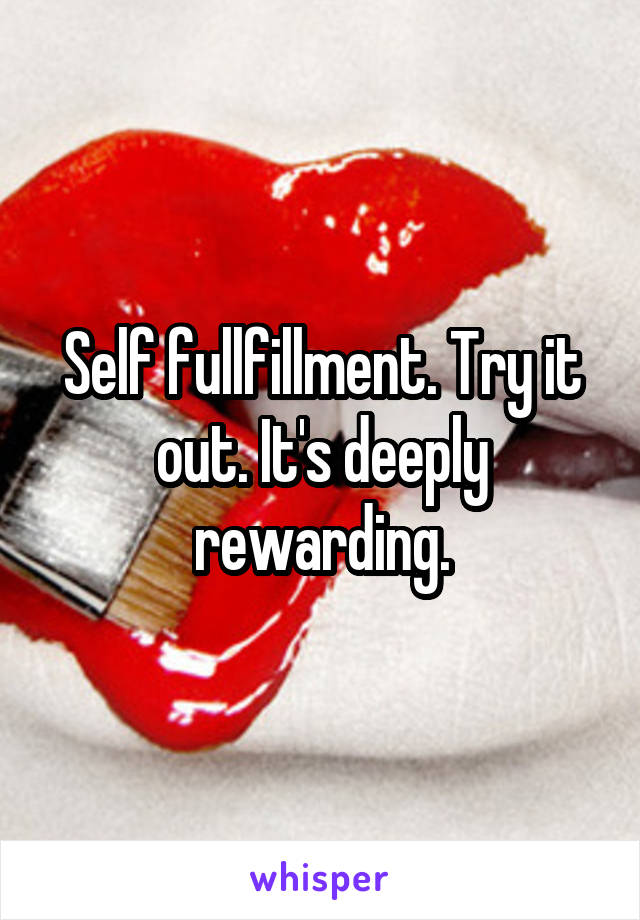 Self fullfillment. Try it out. It's deeply rewarding.