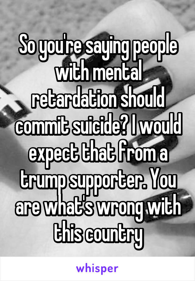 So you're saying people with mental retardation should commit suicide? I would expect that from a trump supporter. You are what's wrong with this country