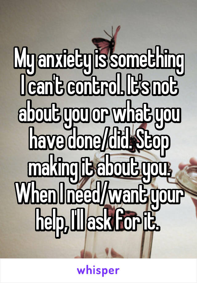 My anxiety is something I can't control. It's not about you or what you have done/did. Stop making it about you. When I need/want your help, I'll ask for it. 