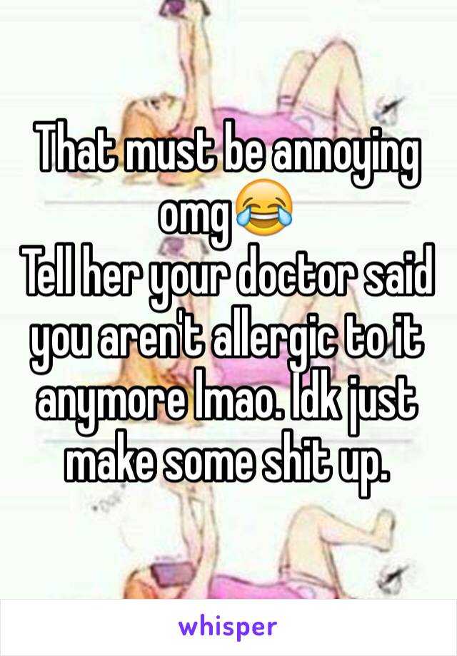 That must be annoying omg😂
Tell her your doctor said you aren't allergic to it anymore lmao. Idk just make some shit up.
