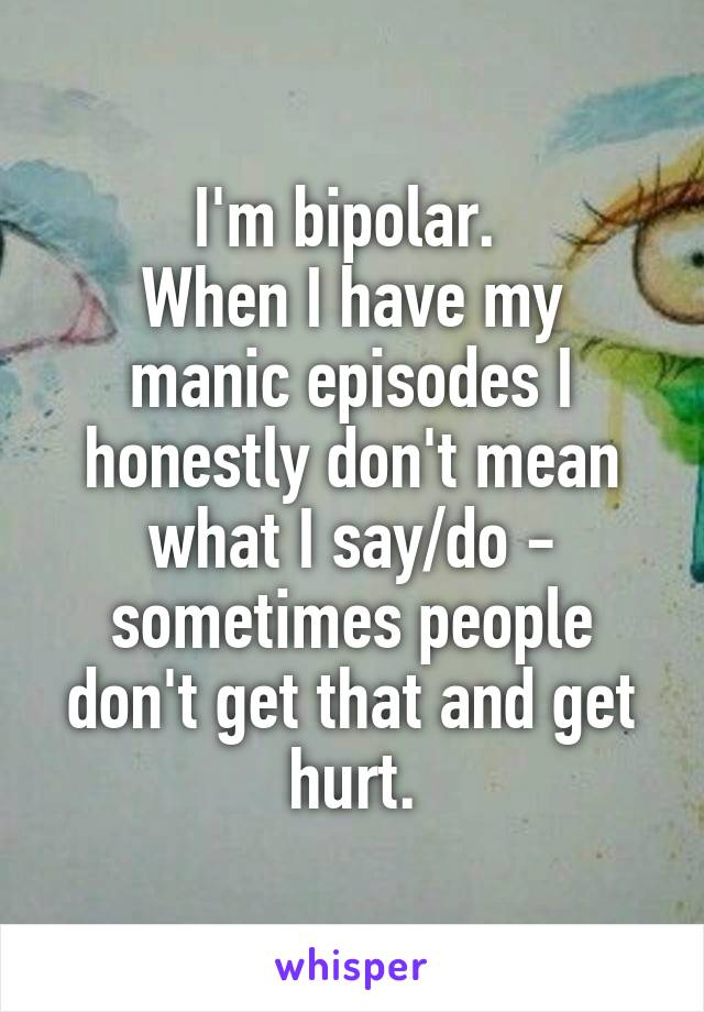 I'm bipolar. 
When I have my manic episodes I honestly don't mean what I say/do - sometimes people don't get that and get hurt.