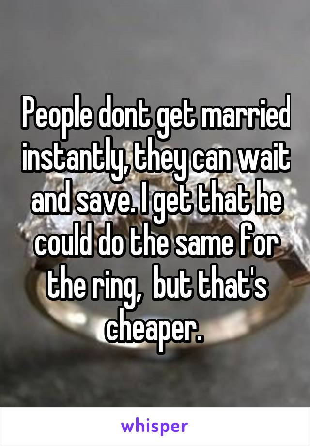 People dont get married instantly, they can wait and save. I get that he could do the same for the ring,  but that's cheaper. 