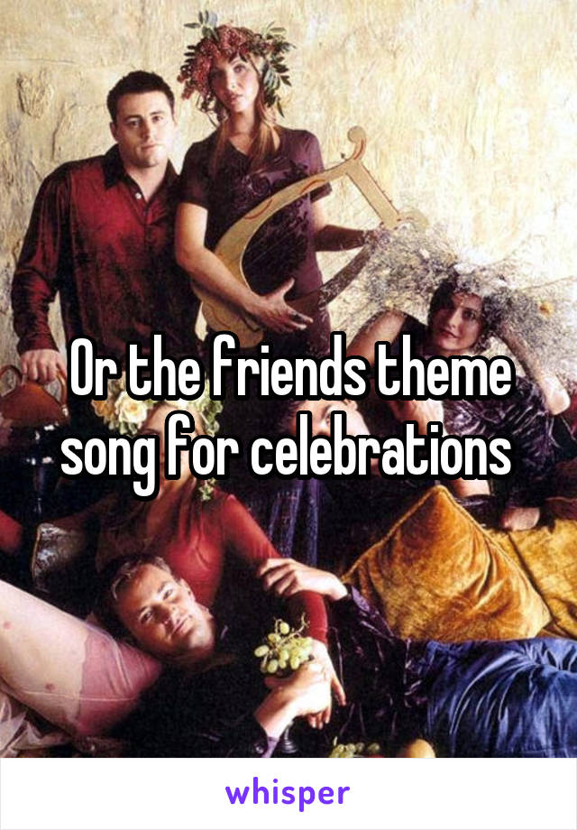 Or the friends theme song for celebrations 